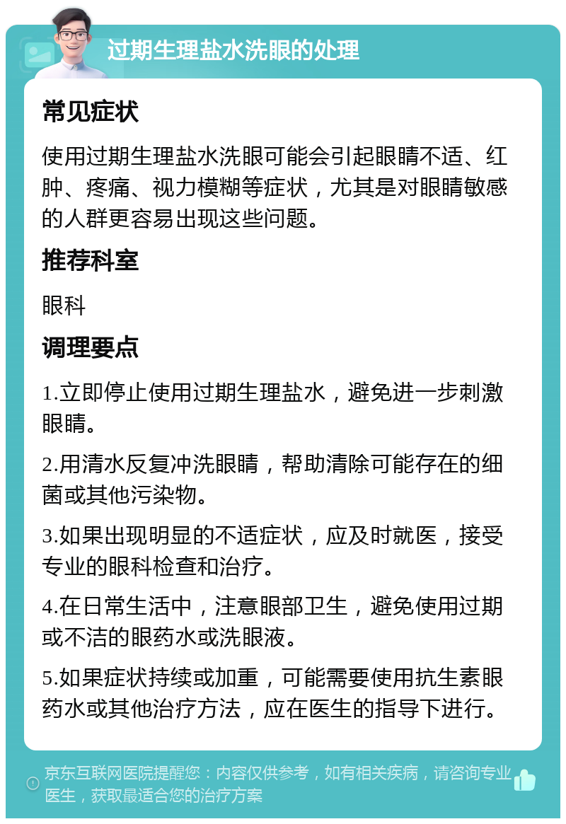 过期生理盐水洗眼的处理 常见症状 使用过期生理盐水洗眼可能会引起眼睛不适、红肿、疼痛、视力模糊等症状，尤其是对眼睛敏感的人群更容易出现这些问题。 推荐科室 眼科 调理要点 1.立即停止使用过期生理盐水，避免进一步刺激眼睛。 2.用清水反复冲洗眼睛，帮助清除可能存在的细菌或其他污染物。 3.如果出现明显的不适症状，应及时就医，接受专业的眼科检查和治疗。 4.在日常生活中，注意眼部卫生，避免使用过期或不洁的眼药水或洗眼液。 5.如果症状持续或加重，可能需要使用抗生素眼药水或其他治疗方法，应在医生的指导下进行。