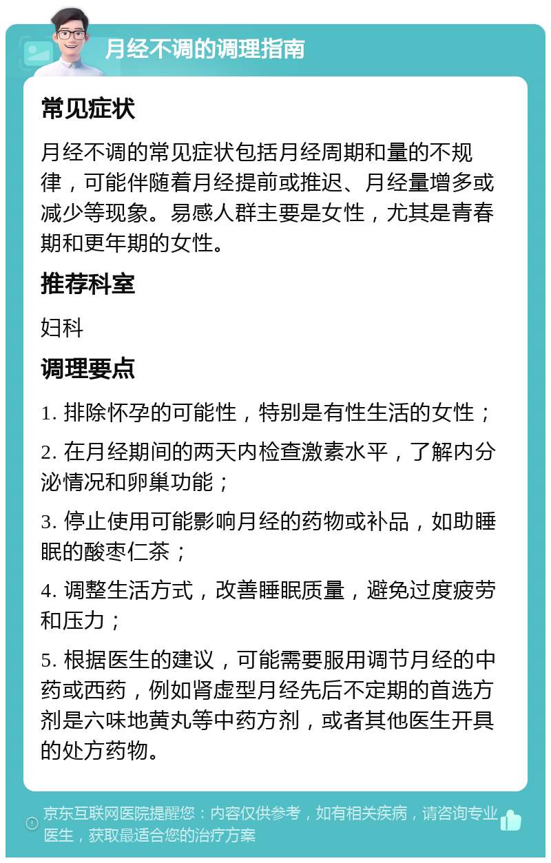 月经不调的调理指南 常见症状 月经不调的常见症状包括月经周期和量的不规律，可能伴随着月经提前或推迟、月经量增多或减少等现象。易感人群主要是女性，尤其是青春期和更年期的女性。 推荐科室 妇科 调理要点 1. 排除怀孕的可能性，特别是有性生活的女性； 2. 在月经期间的两天内检查激素水平，了解内分泌情况和卵巢功能； 3. 停止使用可能影响月经的药物或补品，如助睡眠的酸枣仁茶； 4. 调整生活方式，改善睡眠质量，避免过度疲劳和压力； 5. 根据医生的建议，可能需要服用调节月经的中药或西药，例如肾虚型月经先后不定期的首选方剂是六味地黄丸等中药方剂，或者其他医生开具的处方药物。