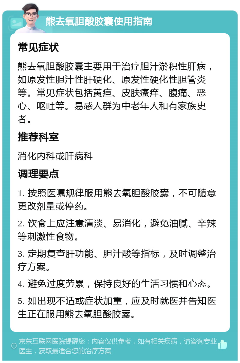 熊去氧胆酸胶囊使用指南 常见症状 熊去氧胆酸胶囊主要用于治疗胆汁淤积性肝病，如原发性胆汁性肝硬化、原发性硬化性胆管炎等。常见症状包括黄疸、皮肤瘙痒、腹痛、恶心、呕吐等。易感人群为中老年人和有家族史者。 推荐科室 消化内科或肝病科 调理要点 1. 按照医嘱规律服用熊去氧胆酸胶囊，不可随意更改剂量或停药。 2. 饮食上应注意清淡、易消化，避免油腻、辛辣等刺激性食物。 3. 定期复查肝功能、胆汁酸等指标，及时调整治疗方案。 4. 避免过度劳累，保持良好的生活习惯和心态。 5. 如出现不适或症状加重，应及时就医并告知医生正在服用熊去氧胆酸胶囊。