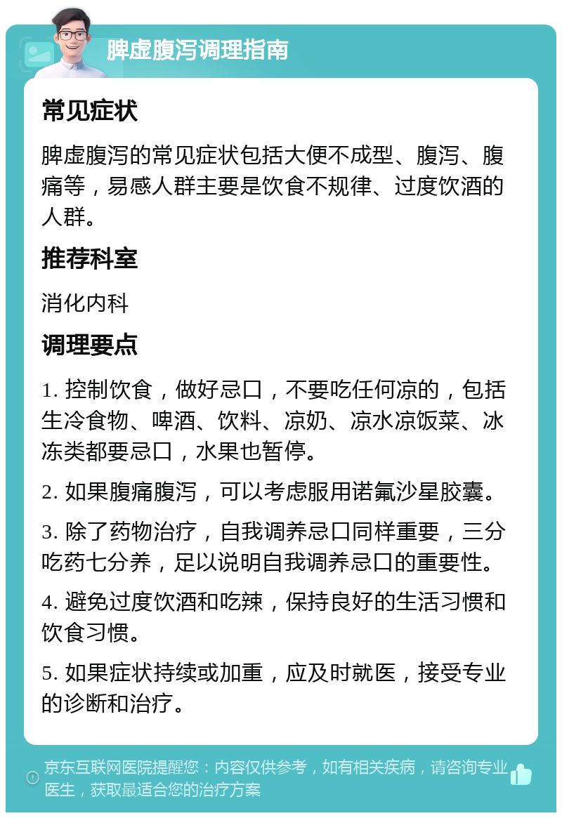 脾虚腹泻调理指南 常见症状 脾虚腹泻的常见症状包括大便不成型、腹泻、腹痛等，易感人群主要是饮食不规律、过度饮酒的人群。 推荐科室 消化内科 调理要点 1. 控制饮食，做好忌口，不要吃任何凉的，包括生冷食物、啤酒、饮料、凉奶、凉水凉饭菜、冰冻类都要忌口，水果也暂停。 2. 如果腹痛腹泻，可以考虑服用诺氟沙星胶囊。 3. 除了药物治疗，自我调养忌口同样重要，三分吃药七分养，足以说明自我调养忌口的重要性。 4. 避免过度饮酒和吃辣，保持良好的生活习惯和饮食习惯。 5. 如果症状持续或加重，应及时就医，接受专业的诊断和治疗。