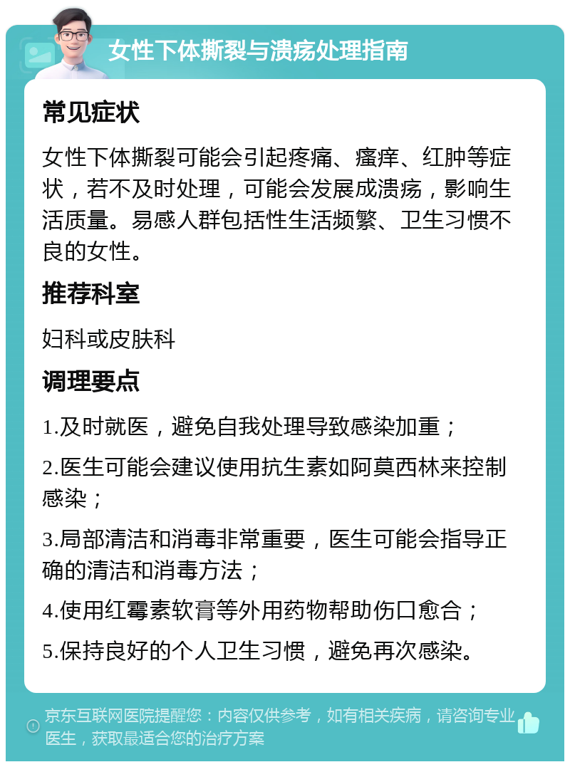 女性下体撕裂与溃疡处理指南 常见症状 女性下体撕裂可能会引起疼痛、瘙痒、红肿等症状，若不及时处理，可能会发展成溃疡，影响生活质量。易感人群包括性生活频繁、卫生习惯不良的女性。 推荐科室 妇科或皮肤科 调理要点 1.及时就医，避免自我处理导致感染加重； 2.医生可能会建议使用抗生素如阿莫西林来控制感染； 3.局部清洁和消毒非常重要，医生可能会指导正确的清洁和消毒方法； 4.使用红霉素软膏等外用药物帮助伤口愈合； 5.保持良好的个人卫生习惯，避免再次感染。