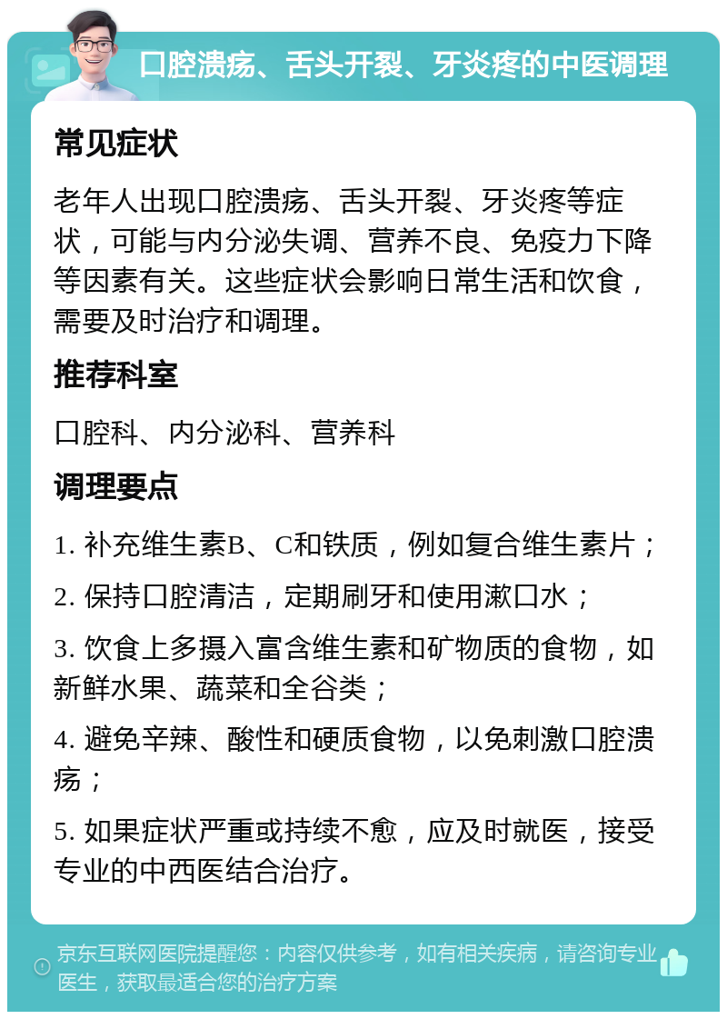 口腔溃疡、舌头开裂、牙炎疼的中医调理 常见症状 老年人出现口腔溃疡、舌头开裂、牙炎疼等症状，可能与内分泌失调、营养不良、免疫力下降等因素有关。这些症状会影响日常生活和饮食，需要及时治疗和调理。 推荐科室 口腔科、内分泌科、营养科 调理要点 1. 补充维生素B、C和铁质，例如复合维生素片； 2. 保持口腔清洁，定期刷牙和使用漱口水； 3. 饮食上多摄入富含维生素和矿物质的食物，如新鲜水果、蔬菜和全谷类； 4. 避免辛辣、酸性和硬质食物，以免刺激口腔溃疡； 5. 如果症状严重或持续不愈，应及时就医，接受专业的中西医结合治疗。