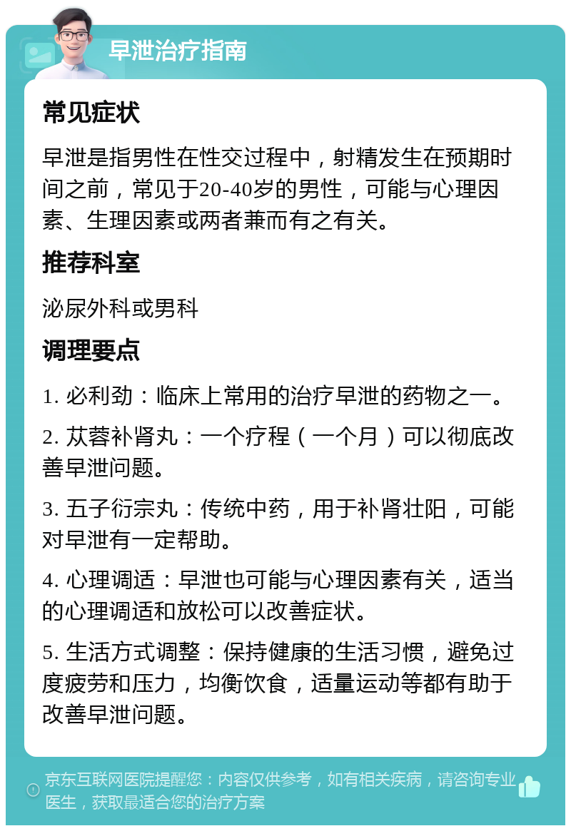 早泄治疗指南 常见症状 早泄是指男性在性交过程中，射精发生在预期时间之前，常见于20-40岁的男性，可能与心理因素、生理因素或两者兼而有之有关。 推荐科室 泌尿外科或男科 调理要点 1. 必利劲：临床上常用的治疗早泄的药物之一。 2. 苁蓉补肾丸：一个疗程（一个月）可以彻底改善早泄问题。 3. 五子衍宗丸：传统中药，用于补肾壮阳，可能对早泄有一定帮助。 4. 心理调适：早泄也可能与心理因素有关，适当的心理调适和放松可以改善症状。 5. 生活方式调整：保持健康的生活习惯，避免过度疲劳和压力，均衡饮食，适量运动等都有助于改善早泄问题。