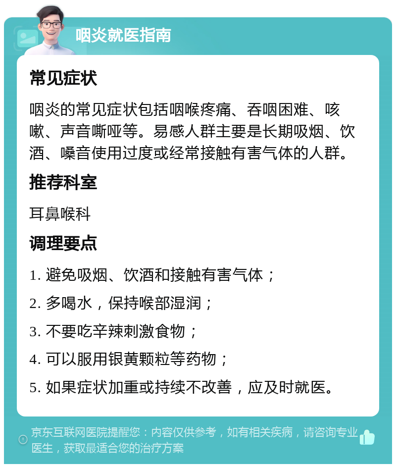 咽炎就医指南 常见症状 咽炎的常见症状包括咽喉疼痛、吞咽困难、咳嗽、声音嘶哑等。易感人群主要是长期吸烟、饮酒、嗓音使用过度或经常接触有害气体的人群。 推荐科室 耳鼻喉科 调理要点 1. 避免吸烟、饮酒和接触有害气体； 2. 多喝水，保持喉部湿润； 3. 不要吃辛辣刺激食物； 4. 可以服用银黄颗粒等药物； 5. 如果症状加重或持续不改善，应及时就医。