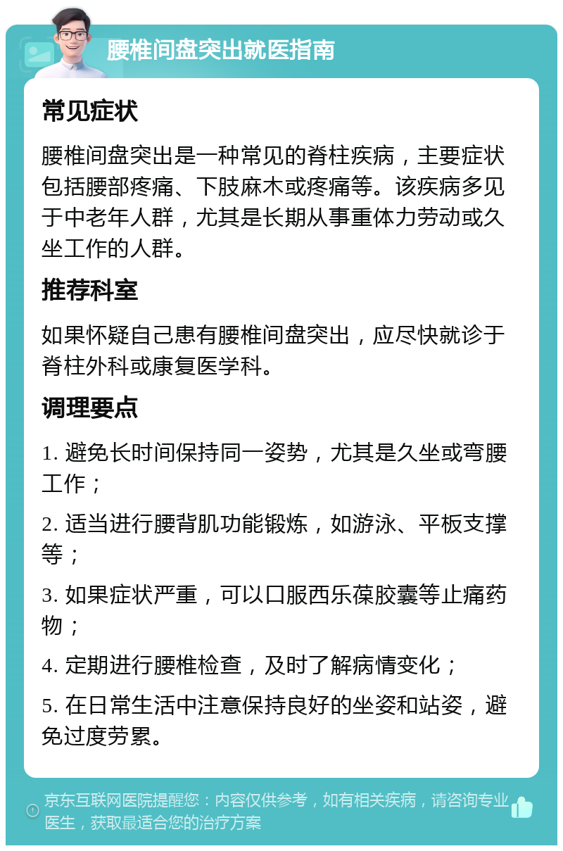 腰椎间盘突出就医指南 常见症状 腰椎间盘突出是一种常见的脊柱疾病，主要症状包括腰部疼痛、下肢麻木或疼痛等。该疾病多见于中老年人群，尤其是长期从事重体力劳动或久坐工作的人群。 推荐科室 如果怀疑自己患有腰椎间盘突出，应尽快就诊于脊柱外科或康复医学科。 调理要点 1. 避免长时间保持同一姿势，尤其是久坐或弯腰工作； 2. 适当进行腰背肌功能锻炼，如游泳、平板支撑等； 3. 如果症状严重，可以口服西乐葆胶囊等止痛药物； 4. 定期进行腰椎检查，及时了解病情变化； 5. 在日常生活中注意保持良好的坐姿和站姿，避免过度劳累。