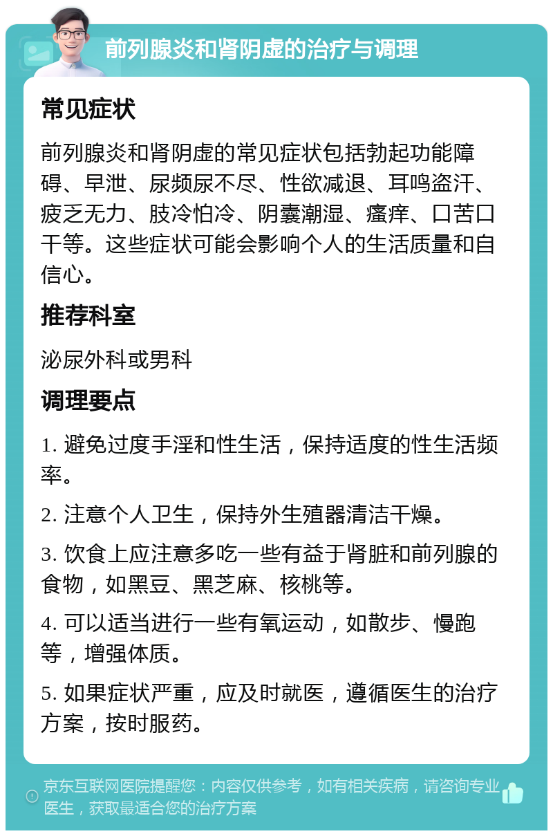 前列腺炎和肾阴虚的治疗与调理 常见症状 前列腺炎和肾阴虚的常见症状包括勃起功能障碍、早泄、尿频尿不尽、性欲减退、耳鸣盗汗、疲乏无力、肢冷怕冷、阴囊潮湿、瘙痒、口苦口干等。这些症状可能会影响个人的生活质量和自信心。 推荐科室 泌尿外科或男科 调理要点 1. 避免过度手淫和性生活，保持适度的性生活频率。 2. 注意个人卫生，保持外生殖器清洁干燥。 3. 饮食上应注意多吃一些有益于肾脏和前列腺的食物，如黑豆、黑芝麻、核桃等。 4. 可以适当进行一些有氧运动，如散步、慢跑等，增强体质。 5. 如果症状严重，应及时就医，遵循医生的治疗方案，按时服药。