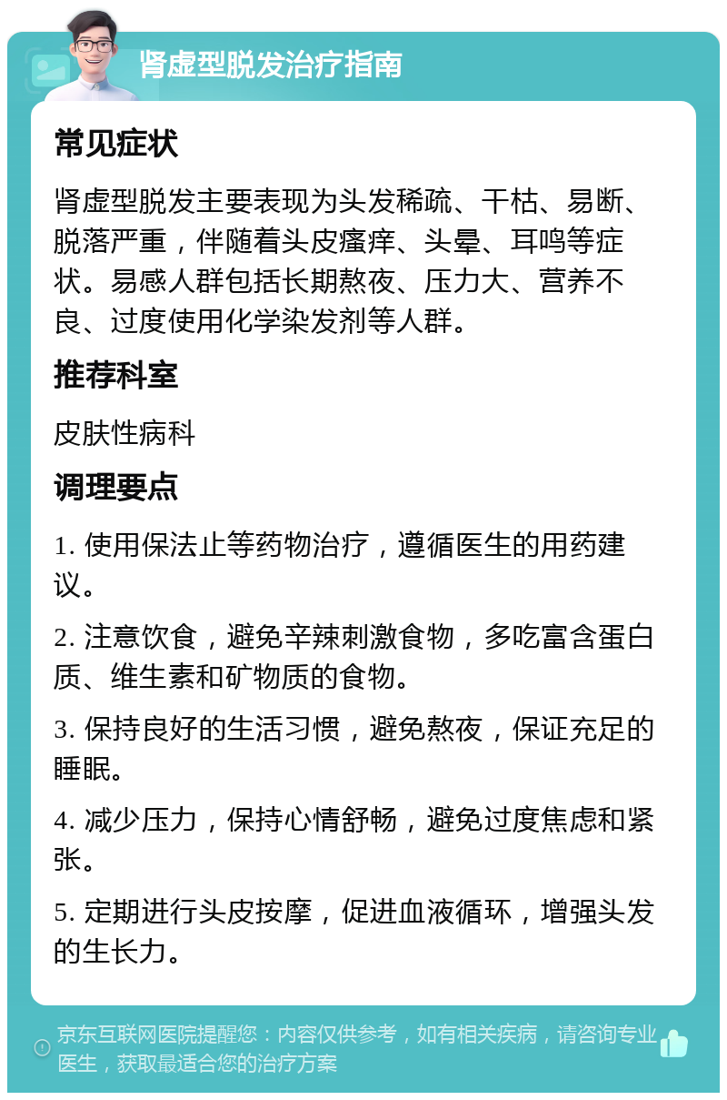 肾虚型脱发治疗指南 常见症状 肾虚型脱发主要表现为头发稀疏、干枯、易断、脱落严重，伴随着头皮瘙痒、头晕、耳鸣等症状。易感人群包括长期熬夜、压力大、营养不良、过度使用化学染发剂等人群。 推荐科室 皮肤性病科 调理要点 1. 使用保法止等药物治疗，遵循医生的用药建议。 2. 注意饮食，避免辛辣刺激食物，多吃富含蛋白质、维生素和矿物质的食物。 3. 保持良好的生活习惯，避免熬夜，保证充足的睡眠。 4. 减少压力，保持心情舒畅，避免过度焦虑和紧张。 5. 定期进行头皮按摩，促进血液循环，增强头发的生长力。