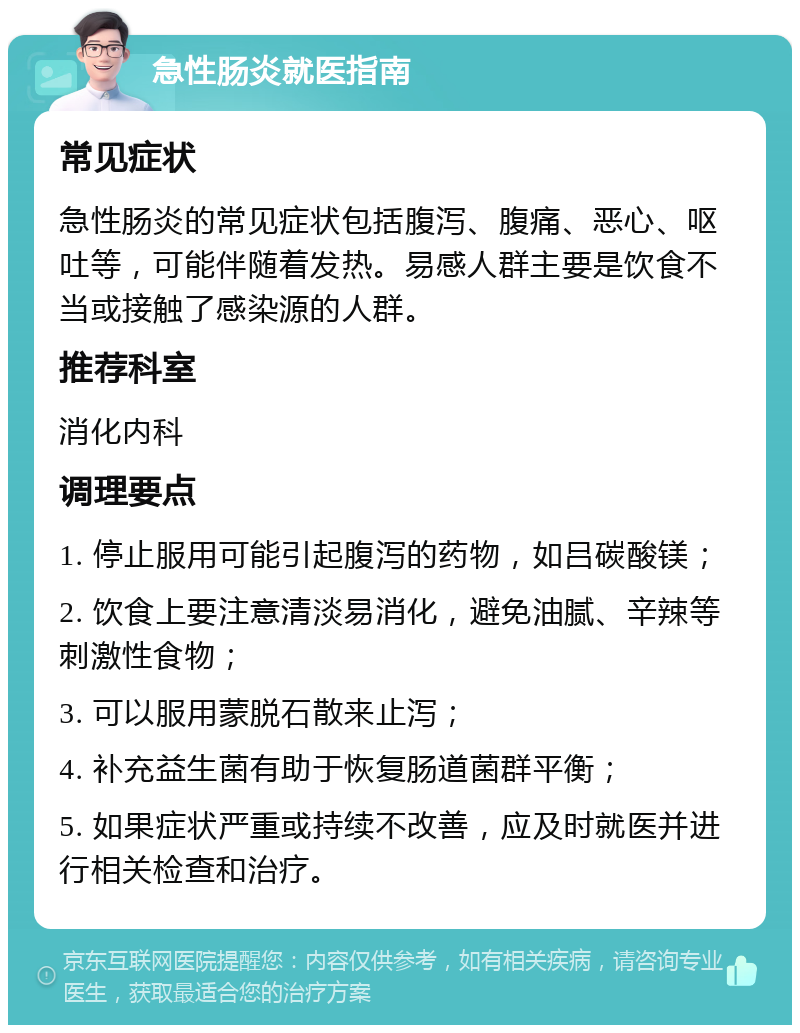 急性肠炎就医指南 常见症状 急性肠炎的常见症状包括腹泻、腹痛、恶心、呕吐等，可能伴随着发热。易感人群主要是饮食不当或接触了感染源的人群。 推荐科室 消化内科 调理要点 1. 停止服用可能引起腹泻的药物，如吕碳酸镁； 2. 饮食上要注意清淡易消化，避免油腻、辛辣等刺激性食物； 3. 可以服用蒙脱石散来止泻； 4. 补充益生菌有助于恢复肠道菌群平衡； 5. 如果症状严重或持续不改善，应及时就医并进行相关检查和治疗。