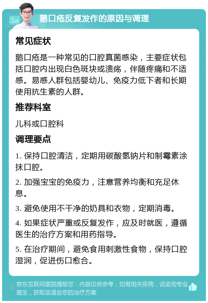 鹅口疮反复发作的原因与调理 常见症状 鹅口疮是一种常见的口腔真菌感染，主要症状包括口腔内出现白色斑块或溃疡，伴随疼痛和不适感。易感人群包括婴幼儿、免疫力低下者和长期使用抗生素的人群。 推荐科室 儿科或口腔科 调理要点 1. 保持口腔清洁，定期用碳酸氢钠片和制霉素涂抹口腔。 2. 加强宝宝的免疫力，注意营养均衡和充足休息。 3. 避免使用不干净的奶具和衣物，定期消毒。 4. 如果症状严重或反复发作，应及时就医，遵循医生的治疗方案和用药指导。 5. 在治疗期间，避免食用刺激性食物，保持口腔湿润，促进伤口愈合。