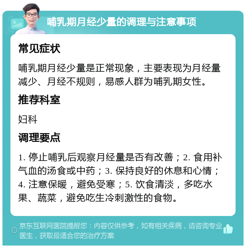 哺乳期月经少量的调理与注意事项 常见症状 哺乳期月经少量是正常现象，主要表现为月经量减少、月经不规则，易感人群为哺乳期女性。 推荐科室 妇科 调理要点 1. 停止哺乳后观察月经量是否有改善；2. 食用补气血的汤食或中药；3. 保持良好的休息和心情；4. 注意保暖，避免受寒；5. 饮食清淡，多吃水果、蔬菜，避免吃生冷刺激性的食物。