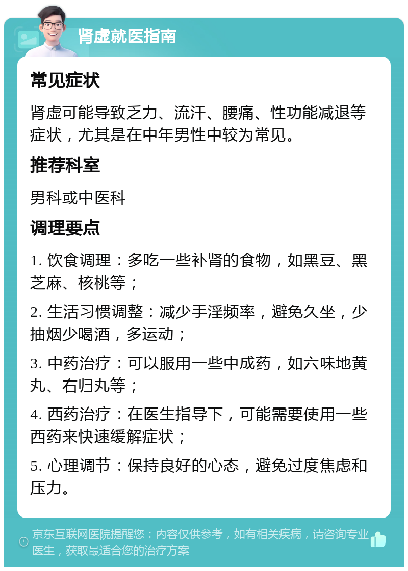 肾虚就医指南 常见症状 肾虚可能导致乏力、流汗、腰痛、性功能减退等症状，尤其是在中年男性中较为常见。 推荐科室 男科或中医科 调理要点 1. 饮食调理：多吃一些补肾的食物，如黑豆、黑芝麻、核桃等； 2. 生活习惯调整：减少手淫频率，避免久坐，少抽烟少喝酒，多运动； 3. 中药治疗：可以服用一些中成药，如六味地黄丸、右归丸等； 4. 西药治疗：在医生指导下，可能需要使用一些西药来快速缓解症状； 5. 心理调节：保持良好的心态，避免过度焦虑和压力。