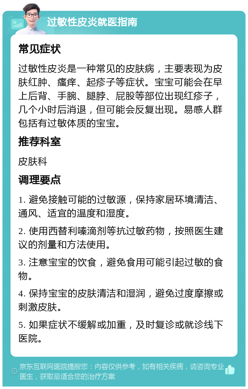 过敏性皮炎就医指南 常见症状 过敏性皮炎是一种常见的皮肤病，主要表现为皮肤红肿、瘙痒、起疹子等症状。宝宝可能会在早上后背、手腕、腿脖、屁股等部位出现红疹子，几个小时后消退，但可能会反复出现。易感人群包括有过敏体质的宝宝。 推荐科室 皮肤科 调理要点 1. 避免接触可能的过敏源，保持家居环境清洁、通风、适宜的温度和湿度。 2. 使用西替利嗪滴剂等抗过敏药物，按照医生建议的剂量和方法使用。 3. 注意宝宝的饮食，避免食用可能引起过敏的食物。 4. 保持宝宝的皮肤清洁和湿润，避免过度摩擦或刺激皮肤。 5. 如果症状不缓解或加重，及时复诊或就诊线下医院。