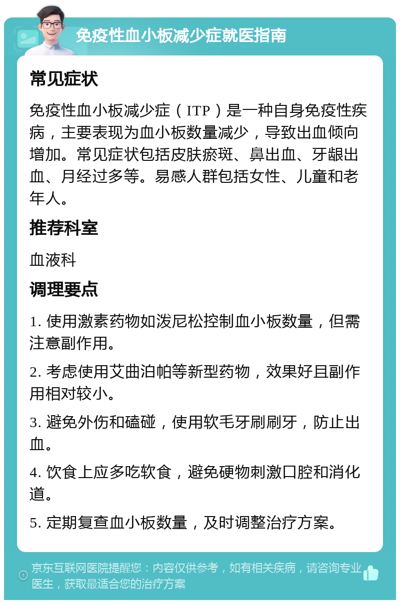 免疫性血小板减少症就医指南 常见症状 免疫性血小板减少症（ITP）是一种自身免疫性疾病，主要表现为血小板数量减少，导致出血倾向增加。常见症状包括皮肤瘀斑、鼻出血、牙龈出血、月经过多等。易感人群包括女性、儿童和老年人。 推荐科室 血液科 调理要点 1. 使用激素药物如泼尼松控制血小板数量，但需注意副作用。 2. 考虑使用艾曲泊帕等新型药物，效果好且副作用相对较小。 3. 避免外伤和磕碰，使用软毛牙刷刷牙，防止出血。 4. 饮食上应多吃软食，避免硬物刺激口腔和消化道。 5. 定期复查血小板数量，及时调整治疗方案。