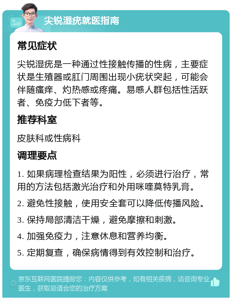 尖锐湿疣就医指南 常见症状 尖锐湿疣是一种通过性接触传播的性病，主要症状是生殖器或肛门周围出现小疣状突起，可能会伴随瘙痒、灼热感或疼痛。易感人群包括性活跃者、免疫力低下者等。 推荐科室 皮肤科或性病科 调理要点 1. 如果病理检查结果为阳性，必须进行治疗，常用的方法包括激光治疗和外用咪喹莫特乳膏。 2. 避免性接触，使用安全套可以降低传播风险。 3. 保持局部清洁干燥，避免摩擦和刺激。 4. 加强免疫力，注意休息和营养均衡。 5. 定期复查，确保病情得到有效控制和治疗。