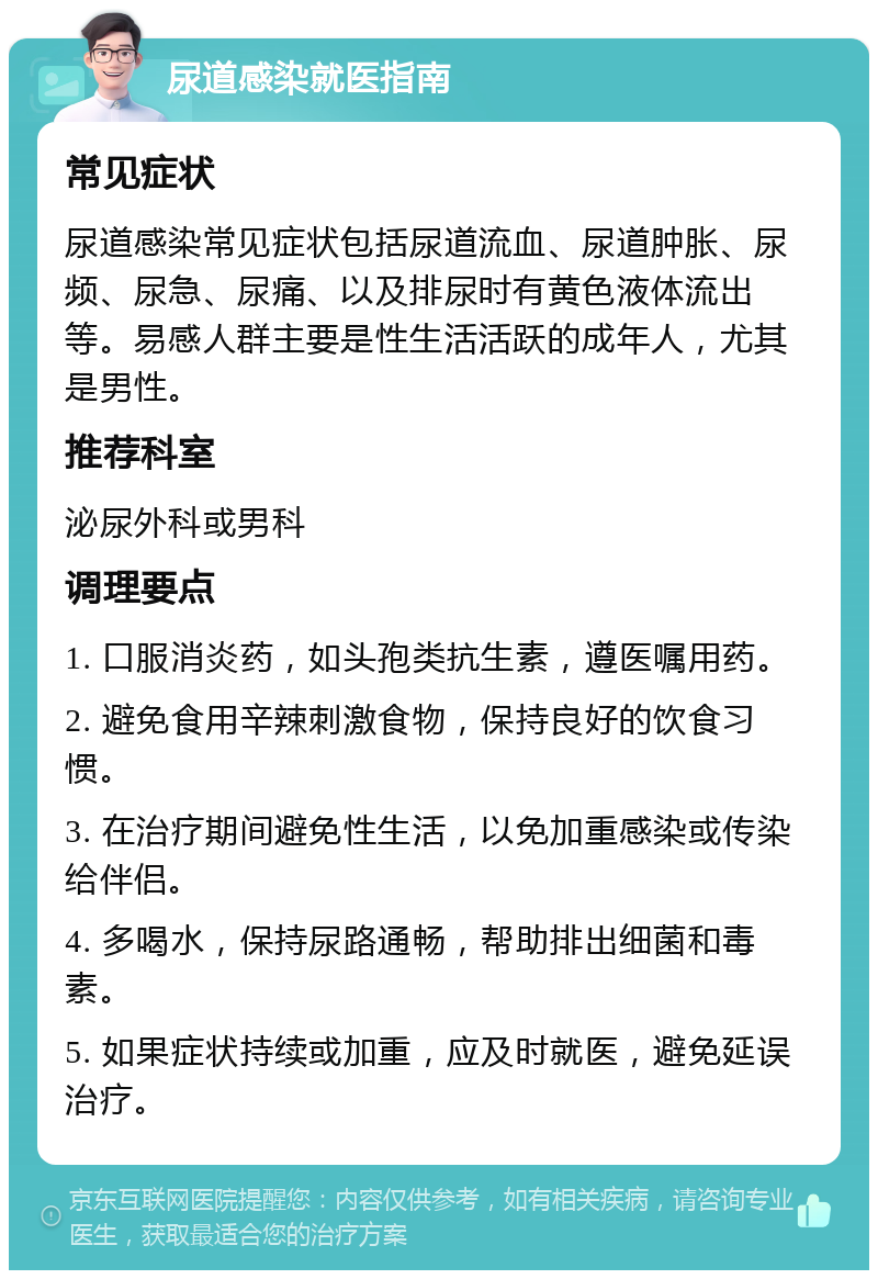 尿道感染就医指南 常见症状 尿道感染常见症状包括尿道流血、尿道肿胀、尿频、尿急、尿痛、以及排尿时有黄色液体流出等。易感人群主要是性生活活跃的成年人，尤其是男性。 推荐科室 泌尿外科或男科 调理要点 1. 口服消炎药，如头孢类抗生素，遵医嘱用药。 2. 避免食用辛辣刺激食物，保持良好的饮食习惯。 3. 在治疗期间避免性生活，以免加重感染或传染给伴侣。 4. 多喝水，保持尿路通畅，帮助排出细菌和毒素。 5. 如果症状持续或加重，应及时就医，避免延误治疗。