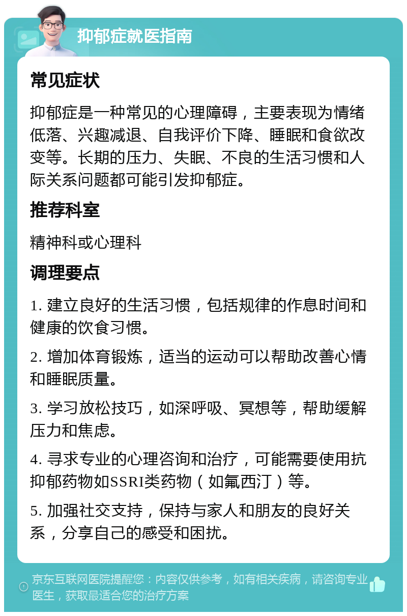 抑郁症就医指南 常见症状 抑郁症是一种常见的心理障碍，主要表现为情绪低落、兴趣减退、自我评价下降、睡眠和食欲改变等。长期的压力、失眠、不良的生活习惯和人际关系问题都可能引发抑郁症。 推荐科室 精神科或心理科 调理要点 1. 建立良好的生活习惯，包括规律的作息时间和健康的饮食习惯。 2. 增加体育锻炼，适当的运动可以帮助改善心情和睡眠质量。 3. 学习放松技巧，如深呼吸、冥想等，帮助缓解压力和焦虑。 4. 寻求专业的心理咨询和治疗，可能需要使用抗抑郁药物如SSRI类药物（如氟西汀）等。 5. 加强社交支持，保持与家人和朋友的良好关系，分享自己的感受和困扰。