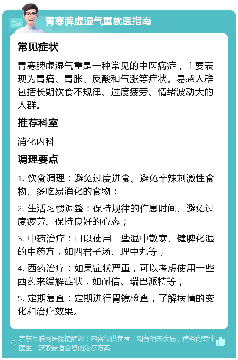 胃寒脾虚湿气重就医指南 常见症状 胃寒脾虚湿气重是一种常见的中医病症，主要表现为胃痛、胃胀、反酸和气涨等症状。易感人群包括长期饮食不规律、过度疲劳、情绪波动大的人群。 推荐科室 消化内科 调理要点 1. 饮食调理：避免过度进食、避免辛辣刺激性食物、多吃易消化的食物； 2. 生活习惯调整：保持规律的作息时间、避免过度疲劳、保持良好的心态； 3. 中药治疗：可以使用一些温中散寒、健脾化湿的中药方，如四君子汤、理中丸等； 4. 西药治疗：如果症状严重，可以考虑使用一些西药来缓解症状，如耐信、瑞巴派特等； 5. 定期复查：定期进行胃镜检查，了解病情的变化和治疗效果。