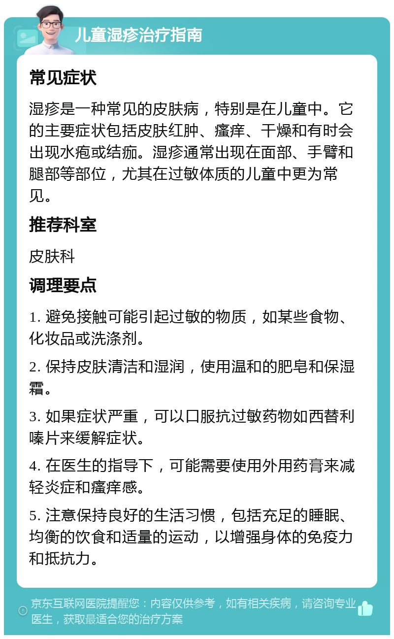 儿童湿疹治疗指南 常见症状 湿疹是一种常见的皮肤病，特别是在儿童中。它的主要症状包括皮肤红肿、瘙痒、干燥和有时会出现水疱或结痂。湿疹通常出现在面部、手臂和腿部等部位，尤其在过敏体质的儿童中更为常见。 推荐科室 皮肤科 调理要点 1. 避免接触可能引起过敏的物质，如某些食物、化妆品或洗涤剂。 2. 保持皮肤清洁和湿润，使用温和的肥皂和保湿霜。 3. 如果症状严重，可以口服抗过敏药物如西替利嗪片来缓解症状。 4. 在医生的指导下，可能需要使用外用药膏来减轻炎症和瘙痒感。 5. 注意保持良好的生活习惯，包括充足的睡眠、均衡的饮食和适量的运动，以增强身体的免疫力和抵抗力。