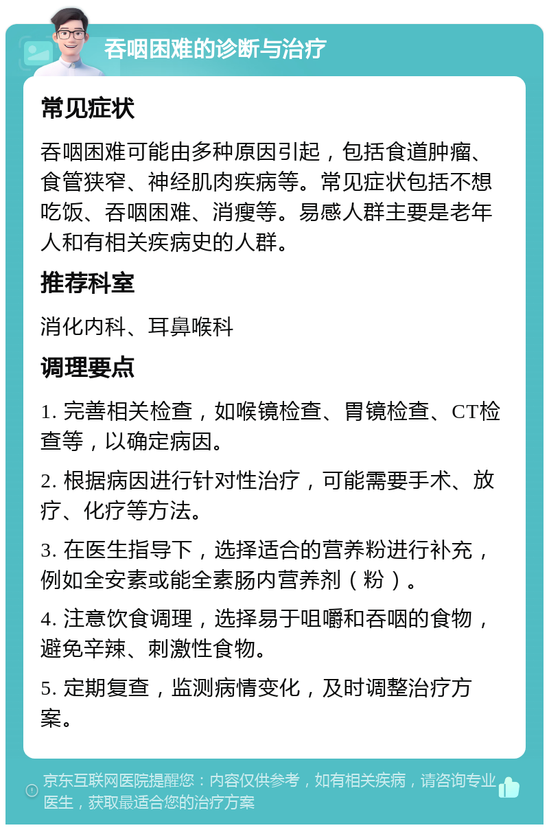 吞咽困难的诊断与治疗 常见症状 吞咽困难可能由多种原因引起，包括食道肿瘤、食管狭窄、神经肌肉疾病等。常见症状包括不想吃饭、吞咽困难、消瘦等。易感人群主要是老年人和有相关疾病史的人群。 推荐科室 消化内科、耳鼻喉科 调理要点 1. 完善相关检查，如喉镜检查、胃镜检查、CT检查等，以确定病因。 2. 根据病因进行针对性治疗，可能需要手术、放疗、化疗等方法。 3. 在医生指导下，选择适合的营养粉进行补充，例如全安素或能全素肠内营养剂（粉）。 4. 注意饮食调理，选择易于咀嚼和吞咽的食物，避免辛辣、刺激性食物。 5. 定期复查，监测病情变化，及时调整治疗方案。