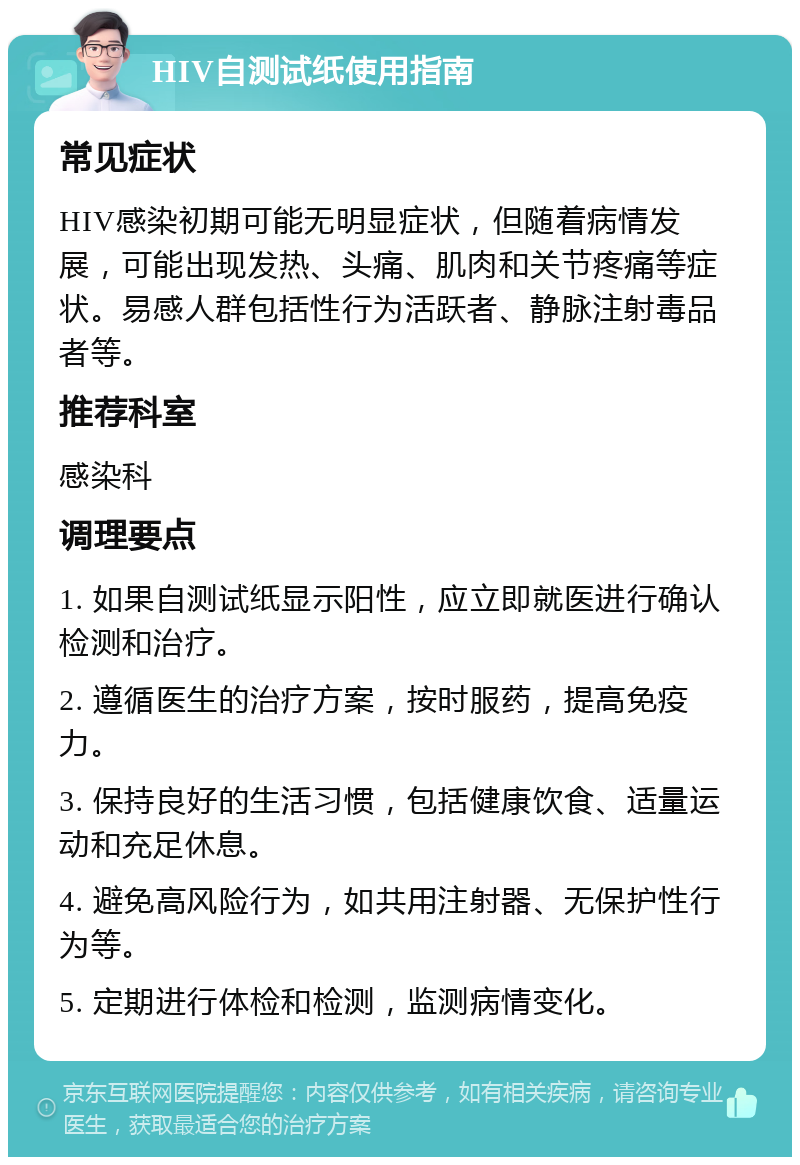 HIV自测试纸使用指南 常见症状 HIV感染初期可能无明显症状，但随着病情发展，可能出现发热、头痛、肌肉和关节疼痛等症状。易感人群包括性行为活跃者、静脉注射毒品者等。 推荐科室 感染科 调理要点 1. 如果自测试纸显示阳性，应立即就医进行确认检测和治疗。 2. 遵循医生的治疗方案，按时服药，提高免疫力。 3. 保持良好的生活习惯，包括健康饮食、适量运动和充足休息。 4. 避免高风险行为，如共用注射器、无保护性行为等。 5. 定期进行体检和检测，监测病情变化。