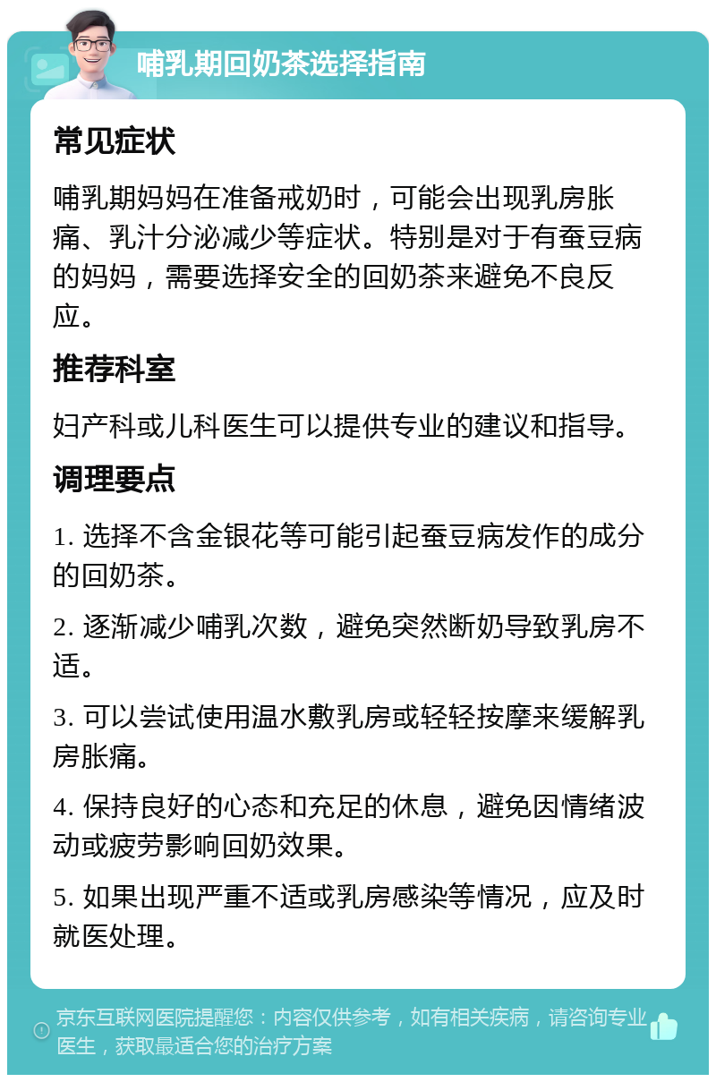 哺乳期回奶茶选择指南 常见症状 哺乳期妈妈在准备戒奶时，可能会出现乳房胀痛、乳汁分泌减少等症状。特别是对于有蚕豆病的妈妈，需要选择安全的回奶茶来避免不良反应。 推荐科室 妇产科或儿科医生可以提供专业的建议和指导。 调理要点 1. 选择不含金银花等可能引起蚕豆病发作的成分的回奶茶。 2. 逐渐减少哺乳次数，避免突然断奶导致乳房不适。 3. 可以尝试使用温水敷乳房或轻轻按摩来缓解乳房胀痛。 4. 保持良好的心态和充足的休息，避免因情绪波动或疲劳影响回奶效果。 5. 如果出现严重不适或乳房感染等情况，应及时就医处理。