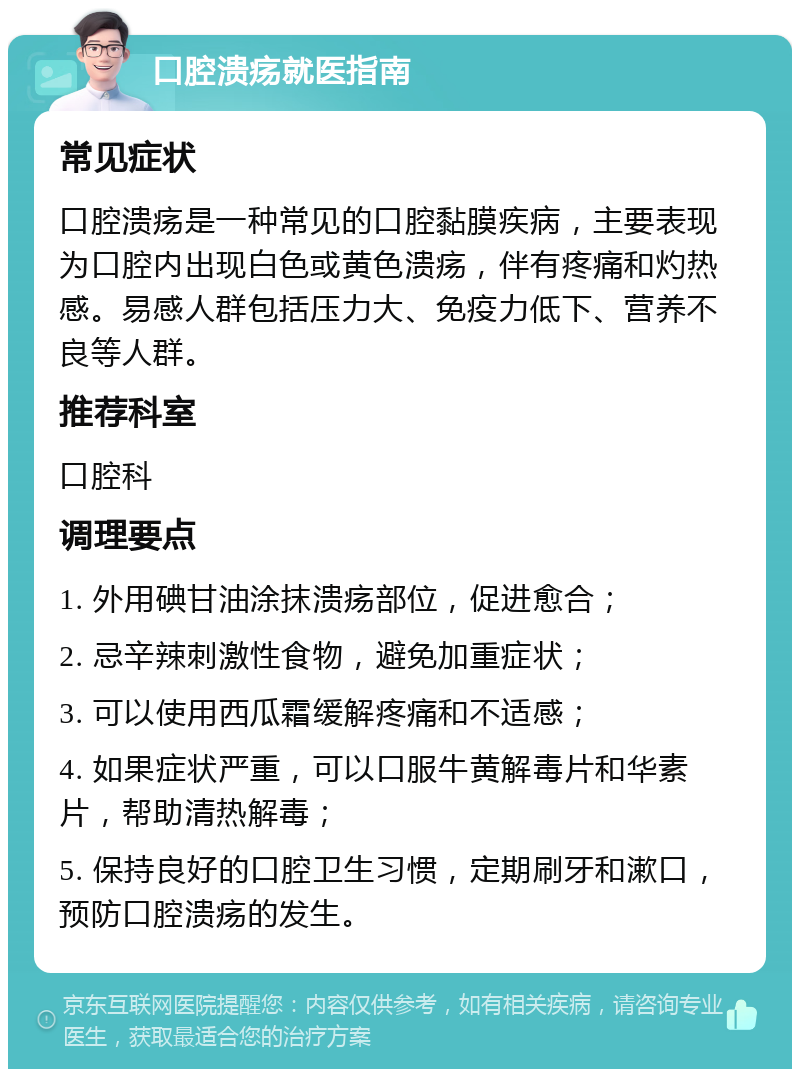 口腔溃疡就医指南 常见症状 口腔溃疡是一种常见的口腔黏膜疾病，主要表现为口腔内出现白色或黄色溃疡，伴有疼痛和灼热感。易感人群包括压力大、免疫力低下、营养不良等人群。 推荐科室 口腔科 调理要点 1. 外用碘甘油涂抹溃疡部位，促进愈合； 2. 忌辛辣刺激性食物，避免加重症状； 3. 可以使用西瓜霜缓解疼痛和不适感； 4. 如果症状严重，可以口服牛黄解毒片和华素片，帮助清热解毒； 5. 保持良好的口腔卫生习惯，定期刷牙和漱口，预防口腔溃疡的发生。