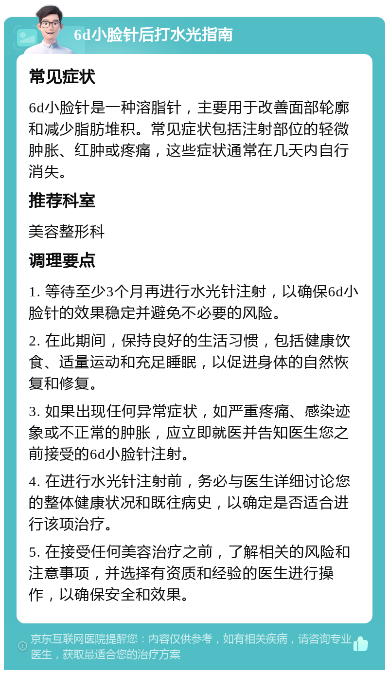 6d小脸针后打水光指南 常见症状 6d小脸针是一种溶脂针，主要用于改善面部轮廓和减少脂肪堆积。常见症状包括注射部位的轻微肿胀、红肿或疼痛，这些症状通常在几天内自行消失。 推荐科室 美容整形科 调理要点 1. 等待至少3个月再进行水光针注射，以确保6d小脸针的效果稳定并避免不必要的风险。 2. 在此期间，保持良好的生活习惯，包括健康饮食、适量运动和充足睡眠，以促进身体的自然恢复和修复。 3. 如果出现任何异常症状，如严重疼痛、感染迹象或不正常的肿胀，应立即就医并告知医生您之前接受的6d小脸针注射。 4. 在进行水光针注射前，务必与医生详细讨论您的整体健康状况和既往病史，以确定是否适合进行该项治疗。 5. 在接受任何美容治疗之前，了解相关的风险和注意事项，并选择有资质和经验的医生进行操作，以确保安全和效果。