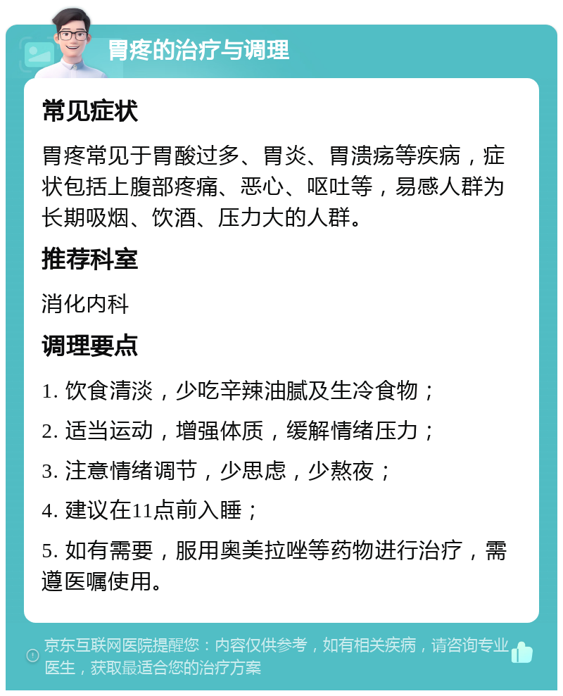 胃疼的治疗与调理 常见症状 胃疼常见于胃酸过多、胃炎、胃溃疡等疾病，症状包括上腹部疼痛、恶心、呕吐等，易感人群为长期吸烟、饮酒、压力大的人群。 推荐科室 消化内科 调理要点 1. 饮食清淡，少吃辛辣油腻及生冷食物； 2. 适当运动，增强体质，缓解情绪压力； 3. 注意情绪调节，少思虑，少熬夜； 4. 建议在11点前入睡； 5. 如有需要，服用奥美拉唑等药物进行治疗，需遵医嘱使用。