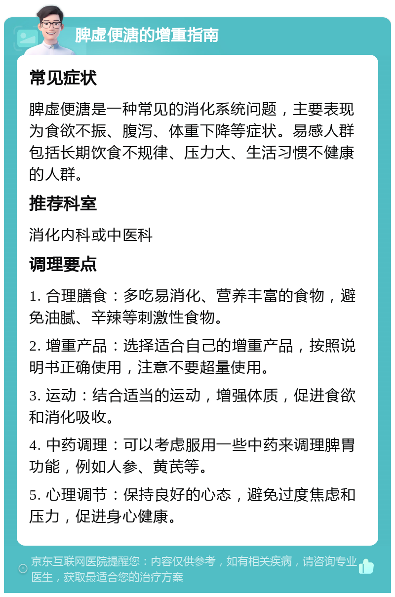 脾虚便溏的增重指南 常见症状 脾虚便溏是一种常见的消化系统问题，主要表现为食欲不振、腹泻、体重下降等症状。易感人群包括长期饮食不规律、压力大、生活习惯不健康的人群。 推荐科室 消化内科或中医科 调理要点 1. 合理膳食：多吃易消化、营养丰富的食物，避免油腻、辛辣等刺激性食物。 2. 增重产品：选择适合自己的增重产品，按照说明书正确使用，注意不要超量使用。 3. 运动：结合适当的运动，增强体质，促进食欲和消化吸收。 4. 中药调理：可以考虑服用一些中药来调理脾胃功能，例如人参、黄芪等。 5. 心理调节：保持良好的心态，避免过度焦虑和压力，促进身心健康。