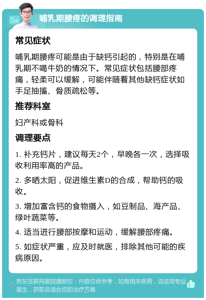 哺乳期腰疼的调理指南 常见症状 哺乳期腰疼可能是由于缺钙引起的，特别是在哺乳期不喝牛奶的情况下。常见症状包括腰部疼痛，轻柔可以缓解，可能伴随着其他缺钙症状如手足抽搐、骨质疏松等。 推荐科室 妇产科或骨科 调理要点 1. 补充钙片，建议每天2个，早晚各一次，选择吸收利用率高的产品。 2. 多晒太阳，促进维生素D的合成，帮助钙的吸收。 3. 增加富含钙的食物摄入，如豆制品、海产品、绿叶蔬菜等。 4. 适当进行腰部按摩和运动，缓解腰部疼痛。 5. 如症状严重，应及时就医，排除其他可能的疾病原因。