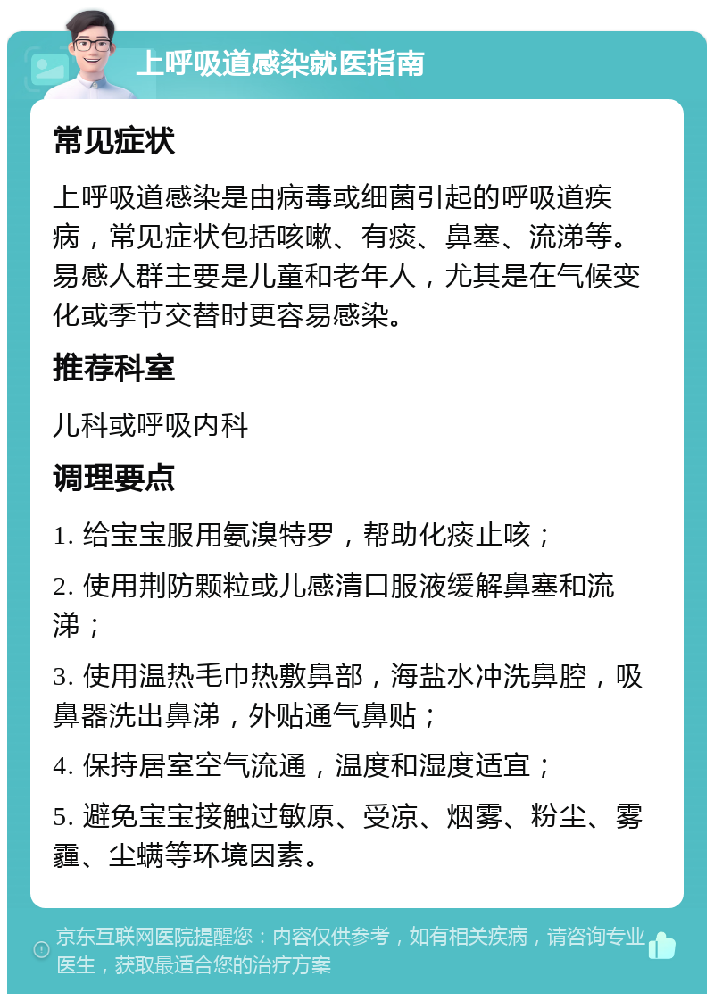 上呼吸道感染就医指南 常见症状 上呼吸道感染是由病毒或细菌引起的呼吸道疾病，常见症状包括咳嗽、有痰、鼻塞、流涕等。易感人群主要是儿童和老年人，尤其是在气候变化或季节交替时更容易感染。 推荐科室 儿科或呼吸内科 调理要点 1. 给宝宝服用氨溴特罗，帮助化痰止咳； 2. 使用荆防颗粒或儿感清口服液缓解鼻塞和流涕； 3. 使用温热毛巾热敷鼻部，海盐水冲洗鼻腔，吸鼻器洗出鼻涕，外贴通气鼻贴； 4. 保持居室空气流通，温度和湿度适宜； 5. 避免宝宝接触过敏原、受凉、烟雾、粉尘、雾霾、尘螨等环境因素。