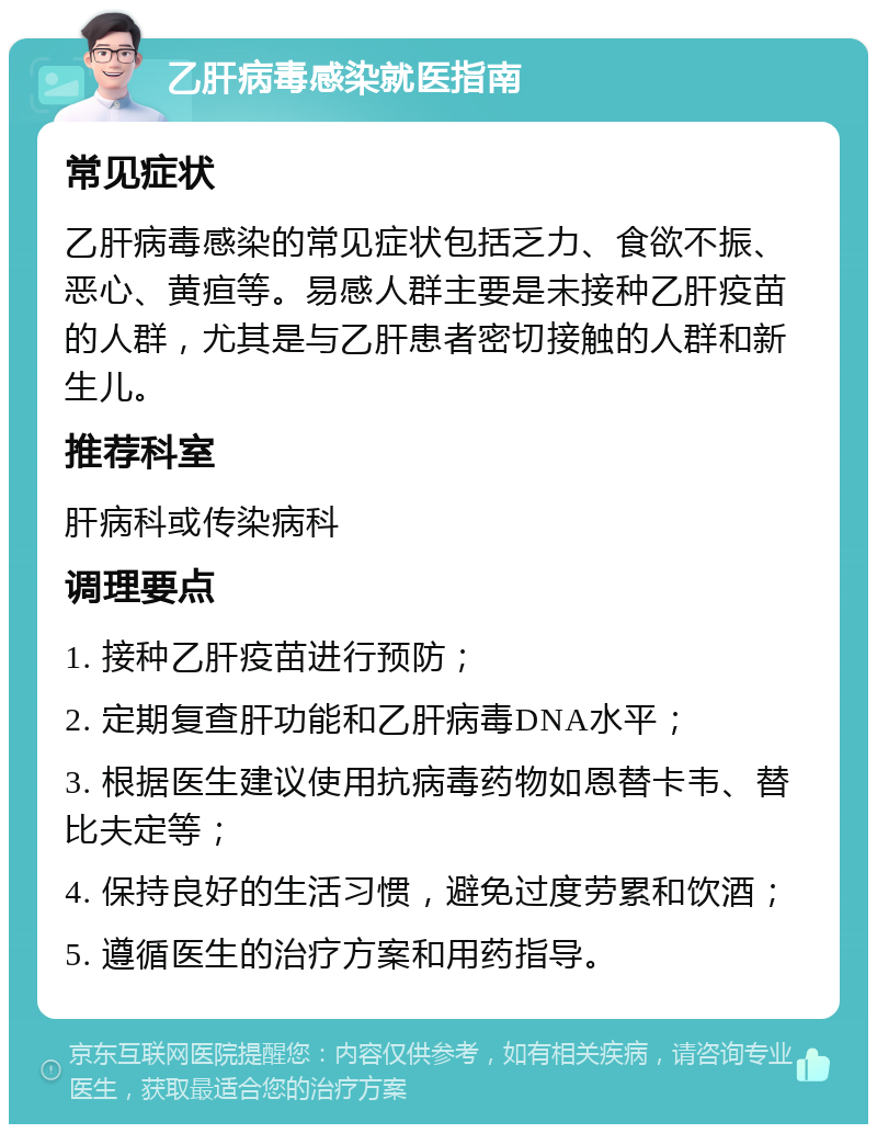 乙肝病毒感染就医指南 常见症状 乙肝病毒感染的常见症状包括乏力、食欲不振、恶心、黄疸等。易感人群主要是未接种乙肝疫苗的人群，尤其是与乙肝患者密切接触的人群和新生儿。 推荐科室 肝病科或传染病科 调理要点 1. 接种乙肝疫苗进行预防； 2. 定期复查肝功能和乙肝病毒DNA水平； 3. 根据医生建议使用抗病毒药物如恩替卡韦、替比夫定等； 4. 保持良好的生活习惯，避免过度劳累和饮酒； 5. 遵循医生的治疗方案和用药指导。