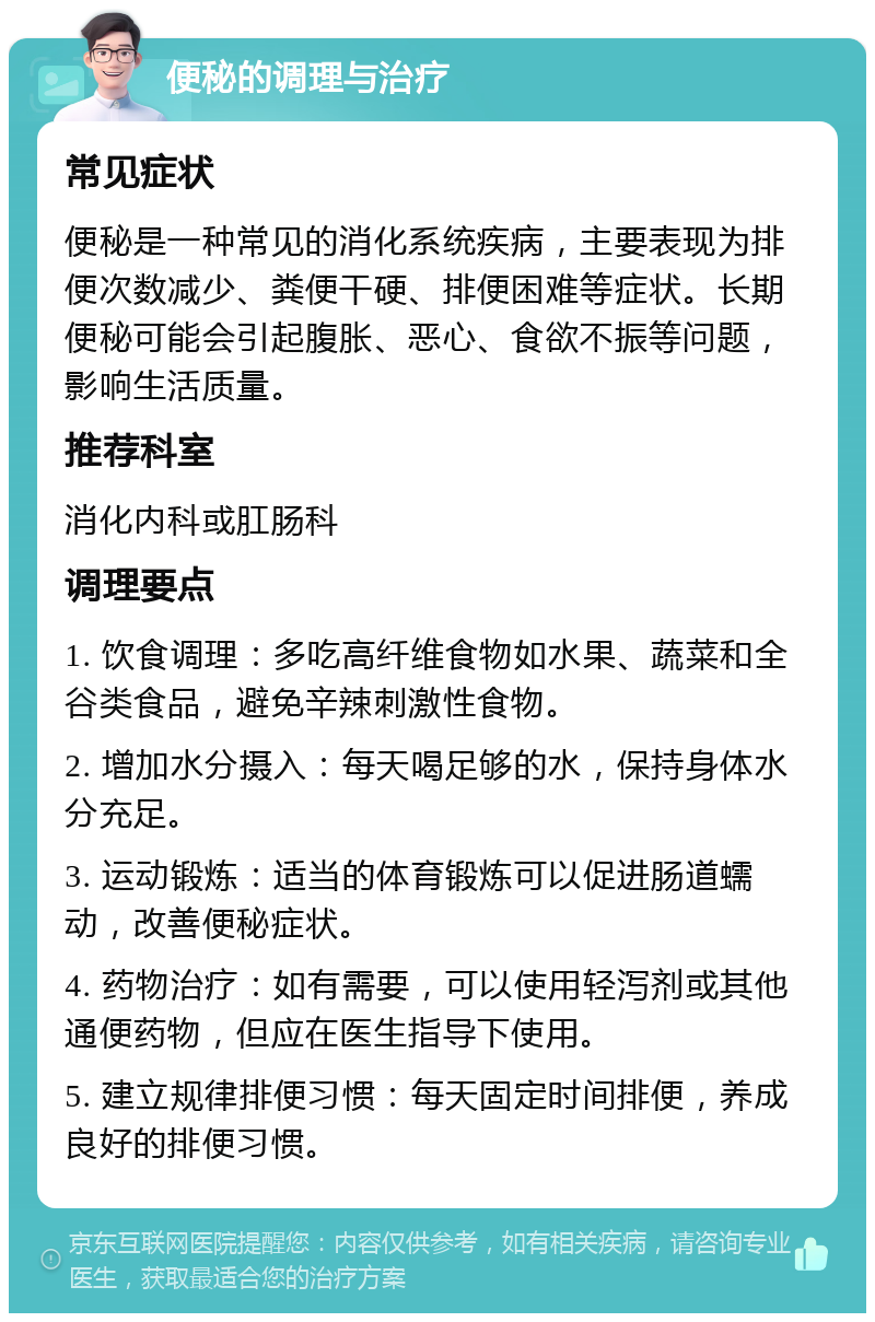 便秘的调理与治疗 常见症状 便秘是一种常见的消化系统疾病，主要表现为排便次数减少、粪便干硬、排便困难等症状。长期便秘可能会引起腹胀、恶心、食欲不振等问题，影响生活质量。 推荐科室 消化内科或肛肠科 调理要点 1. 饮食调理：多吃高纤维食物如水果、蔬菜和全谷类食品，避免辛辣刺激性食物。 2. 增加水分摄入：每天喝足够的水，保持身体水分充足。 3. 运动锻炼：适当的体育锻炼可以促进肠道蠕动，改善便秘症状。 4. 药物治疗：如有需要，可以使用轻泻剂或其他通便药物，但应在医生指导下使用。 5. 建立规律排便习惯：每天固定时间排便，养成良好的排便习惯。