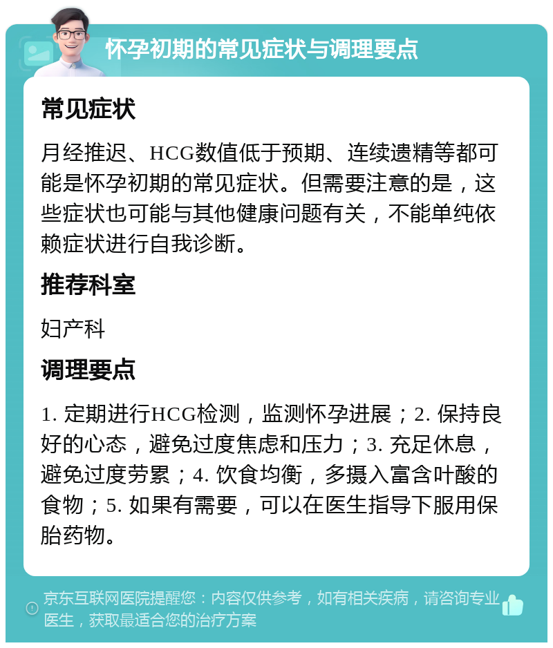 怀孕初期的常见症状与调理要点 常见症状 月经推迟、HCG数值低于预期、连续遗精等都可能是怀孕初期的常见症状。但需要注意的是，这些症状也可能与其他健康问题有关，不能单纯依赖症状进行自我诊断。 推荐科室 妇产科 调理要点 1. 定期进行HCG检测，监测怀孕进展；2. 保持良好的心态，避免过度焦虑和压力；3. 充足休息，避免过度劳累；4. 饮食均衡，多摄入富含叶酸的食物；5. 如果有需要，可以在医生指导下服用保胎药物。