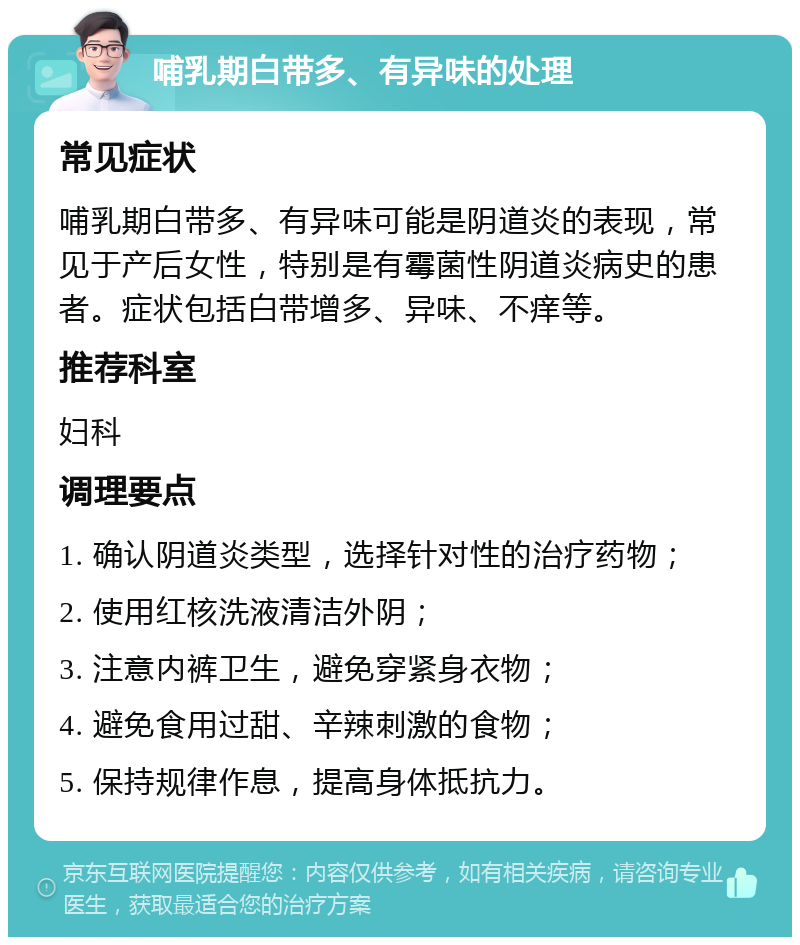 哺乳期白带多、有异味的处理 常见症状 哺乳期白带多、有异味可能是阴道炎的表现，常见于产后女性，特别是有霉菌性阴道炎病史的患者。症状包括白带增多、异味、不痒等。 推荐科室 妇科 调理要点 1. 确认阴道炎类型，选择针对性的治疗药物； 2. 使用红核洗液清洁外阴； 3. 注意内裤卫生，避免穿紧身衣物； 4. 避免食用过甜、辛辣刺激的食物； 5. 保持规律作息，提高身体抵抗力。