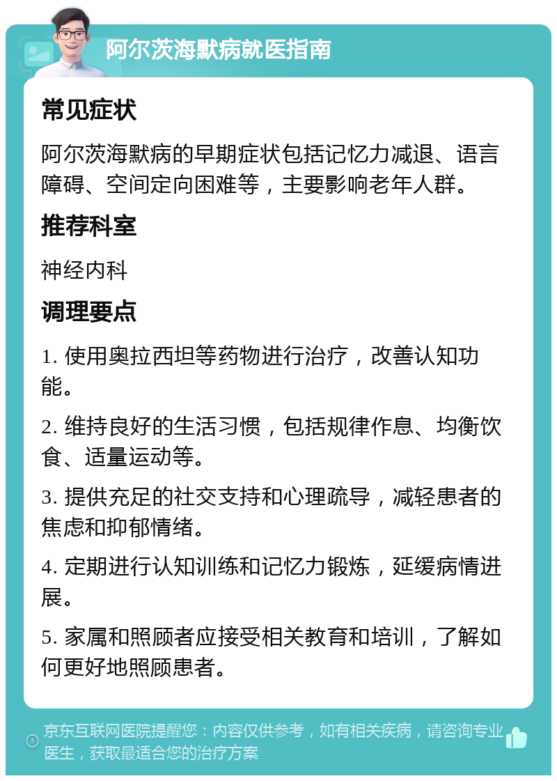 阿尔茨海默病就医指南 常见症状 阿尔茨海默病的早期症状包括记忆力减退、语言障碍、空间定向困难等，主要影响老年人群。 推荐科室 神经内科 调理要点 1. 使用奥拉西坦等药物进行治疗，改善认知功能。 2. 维持良好的生活习惯，包括规律作息、均衡饮食、适量运动等。 3. 提供充足的社交支持和心理疏导，减轻患者的焦虑和抑郁情绪。 4. 定期进行认知训练和记忆力锻炼，延缓病情进展。 5. 家属和照顾者应接受相关教育和培训，了解如何更好地照顾患者。