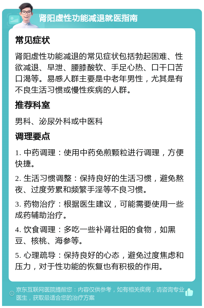 肾阳虚性功能减退就医指南 常见症状 肾阳虚性功能减退的常见症状包括勃起困难、性欲减退、早泄、腰膝酸软、手足心热、口干口苦口渴等。易感人群主要是中老年男性，尤其是有不良生活习惯或慢性疾病的人群。 推荐科室 男科、泌尿外科或中医科 调理要点 1. 中药调理：使用中药免煎颗粒进行调理，方便快捷。 2. 生活习惯调整：保持良好的生活习惯，避免熬夜、过度劳累和频繁手淫等不良习惯。 3. 药物治疗：根据医生建议，可能需要使用一些成药辅助治疗。 4. 饮食调理：多吃一些补肾壮阳的食物，如黑豆、核桃、海参等。 5. 心理疏导：保持良好的心态，避免过度焦虑和压力，对于性功能的恢复也有积极的作用。