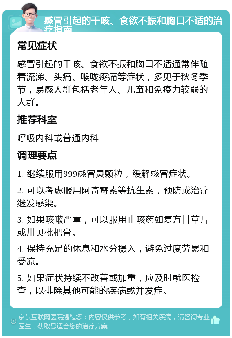 感冒引起的干咳、食欲不振和胸口不适的治疗指南 常见症状 感冒引起的干咳、食欲不振和胸口不适通常伴随着流涕、头痛、喉咙疼痛等症状，多见于秋冬季节，易感人群包括老年人、儿童和免疫力较弱的人群。 推荐科室 呼吸内科或普通内科 调理要点 1. 继续服用999感冒灵颗粒，缓解感冒症状。 2. 可以考虑服用阿奇霉素等抗生素，预防或治疗继发感染。 3. 如果咳嗽严重，可以服用止咳药如复方甘草片或川贝枇杷膏。 4. 保持充足的休息和水分摄入，避免过度劳累和受凉。 5. 如果症状持续不改善或加重，应及时就医检查，以排除其他可能的疾病或并发症。