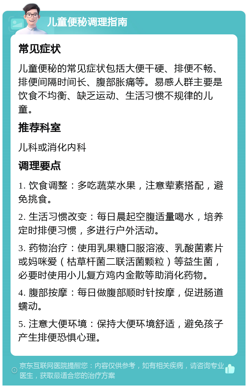 儿童便秘调理指南 常见症状 儿童便秘的常见症状包括大便干硬、排便不畅、排便间隔时间长、腹部胀痛等。易感人群主要是饮食不均衡、缺乏运动、生活习惯不规律的儿童。 推荐科室 儿科或消化内科 调理要点 1. 饮食调整：多吃蔬菜水果，注意荤素搭配，避免挑食。 2. 生活习惯改变：每日晨起空腹适量喝水，培养定时排便习惯，多进行户外活动。 3. 药物治疗：使用乳果糖口服溶液、乳酸菌素片或妈咪爱（枯草杆菌二联活菌颗粒）等益生菌，必要时使用小儿复方鸡内金散等助消化药物。 4. 腹部按摩：每日做腹部顺时针按摩，促进肠道蠕动。 5. 注意大便环境：保持大便环境舒适，避免孩子产生排便恐惧心理。