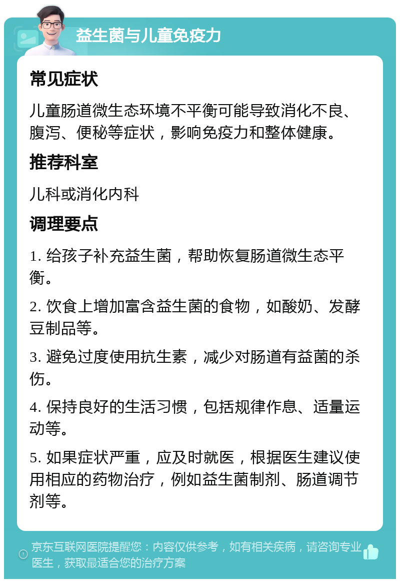 益生菌与儿童免疫力 常见症状 儿童肠道微生态环境不平衡可能导致消化不良、腹泻、便秘等症状，影响免疫力和整体健康。 推荐科室 儿科或消化内科 调理要点 1. 给孩子补充益生菌，帮助恢复肠道微生态平衡。 2. 饮食上增加富含益生菌的食物，如酸奶、发酵豆制品等。 3. 避免过度使用抗生素，减少对肠道有益菌的杀伤。 4. 保持良好的生活习惯，包括规律作息、适量运动等。 5. 如果症状严重，应及时就医，根据医生建议使用相应的药物治疗，例如益生菌制剂、肠道调节剂等。