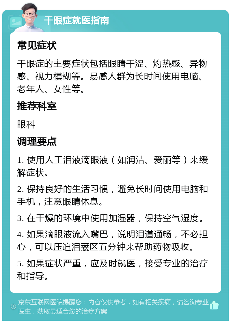 干眼症就医指南 常见症状 干眼症的主要症状包括眼睛干涩、灼热感、异物感、视力模糊等。易感人群为长时间使用电脑、老年人、女性等。 推荐科室 眼科 调理要点 1. 使用人工泪液滴眼液（如润洁、爱丽等）来缓解症状。 2. 保持良好的生活习惯，避免长时间使用电脑和手机，注意眼睛休息。 3. 在干燥的环境中使用加湿器，保持空气湿度。 4. 如果滴眼液流入嘴巴，说明泪道通畅，不必担心，可以压迫泪囊区五分钟来帮助药物吸收。 5. 如果症状严重，应及时就医，接受专业的治疗和指导。