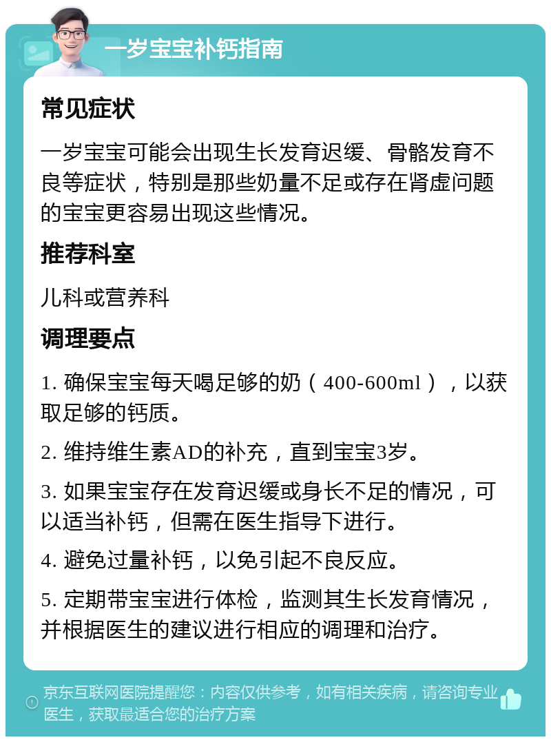 一岁宝宝补钙指南 常见症状 一岁宝宝可能会出现生长发育迟缓、骨骼发育不良等症状，特别是那些奶量不足或存在肾虚问题的宝宝更容易出现这些情况。 推荐科室 儿科或营养科 调理要点 1. 确保宝宝每天喝足够的奶（400-600ml），以获取足够的钙质。 2. 维持维生素AD的补充，直到宝宝3岁。 3. 如果宝宝存在发育迟缓或身长不足的情况，可以适当补钙，但需在医生指导下进行。 4. 避免过量补钙，以免引起不良反应。 5. 定期带宝宝进行体检，监测其生长发育情况，并根据医生的建议进行相应的调理和治疗。