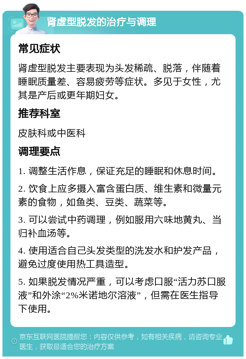 肾虚型脱发的治疗与调理 常见症状 肾虚型脱发主要表现为头发稀疏、脱落，伴随着睡眠质量差、容易疲劳等症状。多见于女性，尤其是产后或更年期妇女。 推荐科室 皮肤科或中医科 调理要点 1. 调整生活作息，保证充足的睡眠和休息时间。 2. 饮食上应多摄入富含蛋白质、维生素和微量元素的食物，如鱼类、豆类、蔬菜等。 3. 可以尝试中药调理，例如服用六味地黄丸、当归补血汤等。 4. 使用适合自己头发类型的洗发水和护发产品，避免过度使用热工具造型。 5. 如果脱发情况严重，可以考虑口服“活力苏口服液”和外涂“2%米诺地尔溶液”，但需在医生指导下使用。