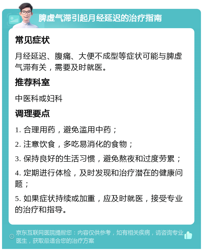 脾虚气滞引起月经延迟的治疗指南 常见症状 月经延迟、腹痛、大便不成型等症状可能与脾虚气滞有关，需要及时就医。 推荐科室 中医科或妇科 调理要点 1. 合理用药，避免滥用中药； 2. 注意饮食，多吃易消化的食物； 3. 保持良好的生活习惯，避免熬夜和过度劳累； 4. 定期进行体检，及时发现和治疗潜在的健康问题； 5. 如果症状持续或加重，应及时就医，接受专业的治疗和指导。