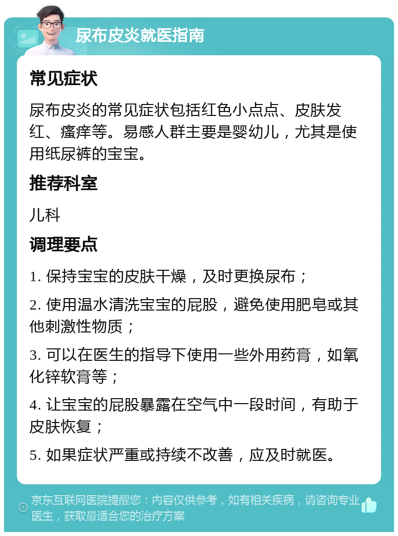 尿布皮炎就医指南 常见症状 尿布皮炎的常见症状包括红色小点点、皮肤发红、瘙痒等。易感人群主要是婴幼儿，尤其是使用纸尿裤的宝宝。 推荐科室 儿科 调理要点 1. 保持宝宝的皮肤干燥，及时更换尿布； 2. 使用温水清洗宝宝的屁股，避免使用肥皂或其他刺激性物质； 3. 可以在医生的指导下使用一些外用药膏，如氧化锌软膏等； 4. 让宝宝的屁股暴露在空气中一段时间，有助于皮肤恢复； 5. 如果症状严重或持续不改善，应及时就医。