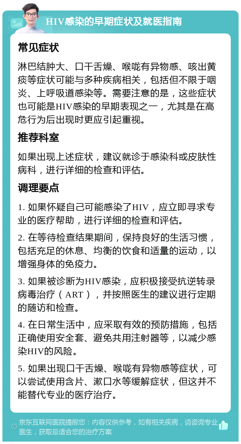 HIV感染的早期症状及就医指南 常见症状 淋巴结肿大、口干舌燥、喉咙有异物感、咳出黄痰等症状可能与多种疾病相关，包括但不限于咽炎、上呼吸道感染等。需要注意的是，这些症状也可能是HIV感染的早期表现之一，尤其是在高危行为后出现时更应引起重视。 推荐科室 如果出现上述症状，建议就诊于感染科或皮肤性病科，进行详细的检查和评估。 调理要点 1. 如果怀疑自己可能感染了HIV，应立即寻求专业的医疗帮助，进行详细的检查和评估。 2. 在等待检查结果期间，保持良好的生活习惯，包括充足的休息、均衡的饮食和适量的运动，以增强身体的免疫力。 3. 如果被诊断为HIV感染，应积极接受抗逆转录病毒治疗（ART），并按照医生的建议进行定期的随访和检查。 4. 在日常生活中，应采取有效的预防措施，包括正确使用安全套、避免共用注射器等，以减少感染HIV的风险。 5. 如果出现口干舌燥、喉咙有异物感等症状，可以尝试使用含片、漱口水等缓解症状，但这并不能替代专业的医疗治疗。