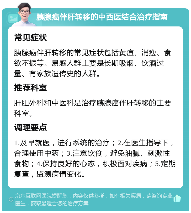 胰腺癌伴肝转移的中西医结合治疗指南 常见症状 胰腺癌伴肝转移的常见症状包括黄疸、消瘦、食欲不振等。易感人群主要是长期吸烟、饮酒过量、有家族遗传史的人群。 推荐科室 肝胆外科和中医科是治疗胰腺癌伴肝转移的主要科室。 调理要点 1.及早就医，进行系统的治疗；2.在医生指导下，合理使用中药；3.注意饮食，避免油腻、刺激性食物；4.保持良好的心态，积极面对疾病；5.定期复查，监测病情变化。