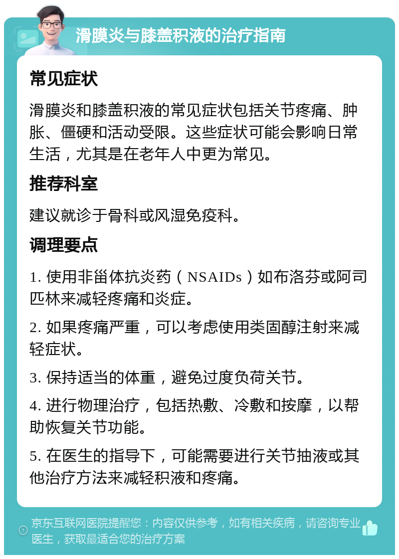 滑膜炎与膝盖积液的治疗指南 常见症状 滑膜炎和膝盖积液的常见症状包括关节疼痛、肿胀、僵硬和活动受限。这些症状可能会影响日常生活，尤其是在老年人中更为常见。 推荐科室 建议就诊于骨科或风湿免疫科。 调理要点 1. 使用非甾体抗炎药（NSAIDs）如布洛芬或阿司匹林来减轻疼痛和炎症。 2. 如果疼痛严重，可以考虑使用类固醇注射来减轻症状。 3. 保持适当的体重，避免过度负荷关节。 4. 进行物理治疗，包括热敷、冷敷和按摩，以帮助恢复关节功能。 5. 在医生的指导下，可能需要进行关节抽液或其他治疗方法来减轻积液和疼痛。