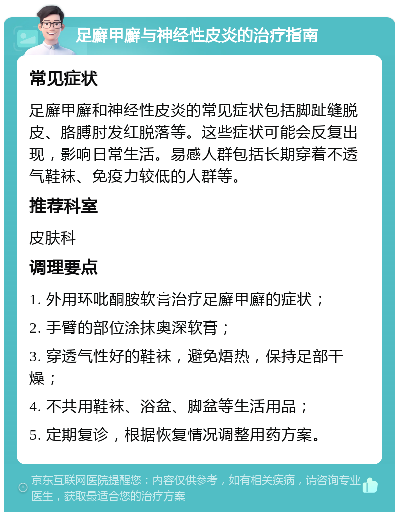 足廯甲廯与神经性皮炎的治疗指南 常见症状 足廯甲廯和神经性皮炎的常见症状包括脚趾缝脱皮、胳膊肘发红脱落等。这些症状可能会反复出现，影响日常生活。易感人群包括长期穿着不透气鞋袜、免疫力较低的人群等。 推荐科室 皮肤科 调理要点 1. 外用环吡酮胺软膏治疗足廯甲廯的症状； 2. 手臂的部位涂抹奥深软膏； 3. 穿透气性好的鞋袜，避免焐热，保持足部干燥； 4. 不共用鞋袜、浴盆、脚盆等生活用品； 5. 定期复诊，根据恢复情况调整用药方案。