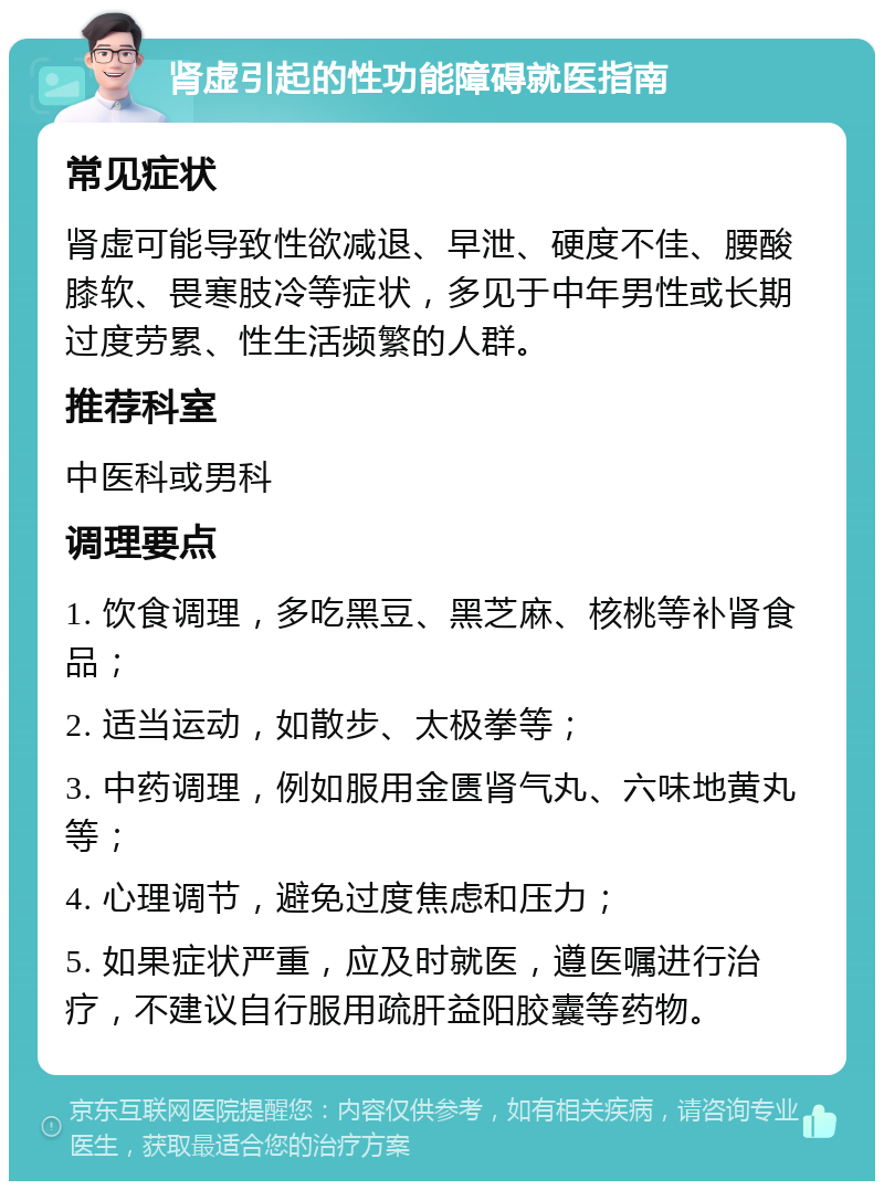 肾虚引起的性功能障碍就医指南 常见症状 肾虚可能导致性欲减退、早泄、硬度不佳、腰酸膝软、畏寒肢冷等症状，多见于中年男性或长期过度劳累、性生活频繁的人群。 推荐科室 中医科或男科 调理要点 1. 饮食调理，多吃黑豆、黑芝麻、核桃等补肾食品； 2. 适当运动，如散步、太极拳等； 3. 中药调理，例如服用金匮肾气丸、六味地黄丸等； 4. 心理调节，避免过度焦虑和压力； 5. 如果症状严重，应及时就医，遵医嘱进行治疗，不建议自行服用疏肝益阳胶囊等药物。